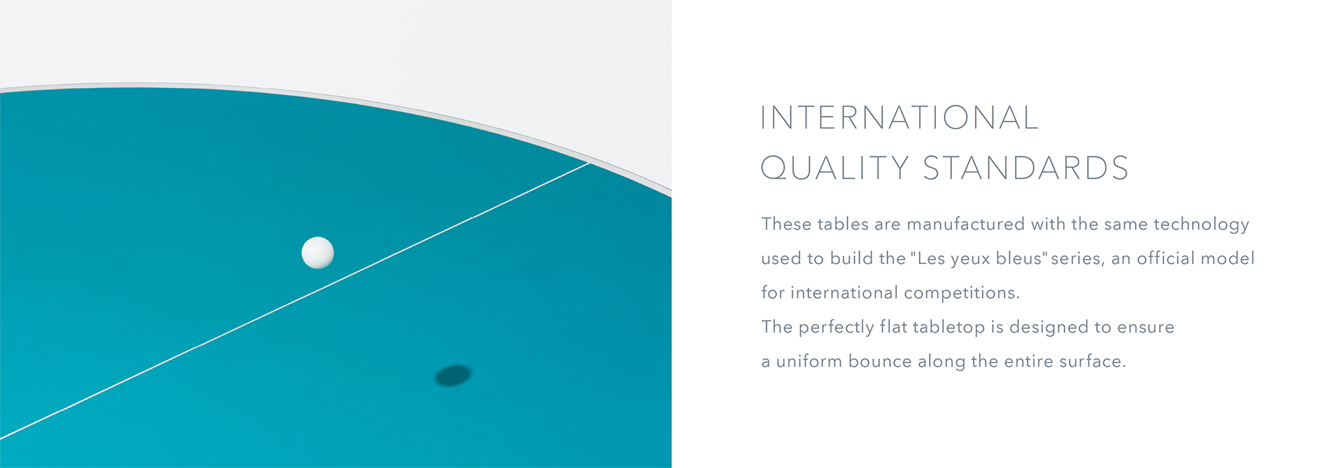 International Quality Standards These tables are manufactured with the same technology used to build the “Les yeux bleus" series, an official model for international competitions. The perfectly flat tabletop is designed to ensure a uniform bounce along the entire surface.